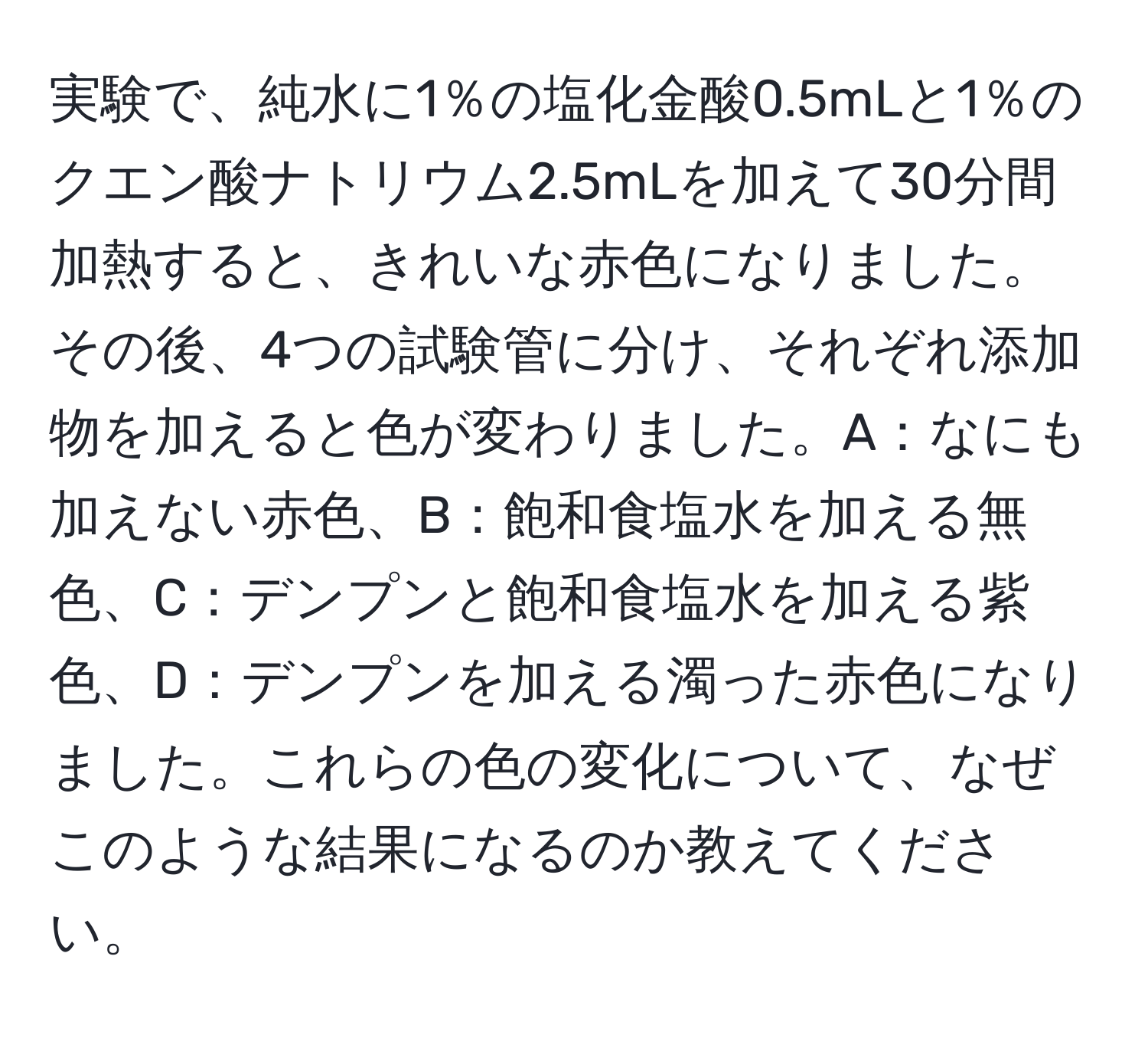 実験で、純水に1％の塩化金酸0.5mLと1％のクエン酸ナトリウム2.5mLを加えて30分間加熱すると、きれいな赤色になりました。その後、4つの試験管に分け、それぞれ添加物を加えると色が変わりました。A：なにも加えない赤色、B：飽和食塩水を加える無色、C：デンプンと飽和食塩水を加える紫色、D：デンプンを加える濁った赤色になりました。これらの色の変化について、なぜこのような結果になるのか教えてください。