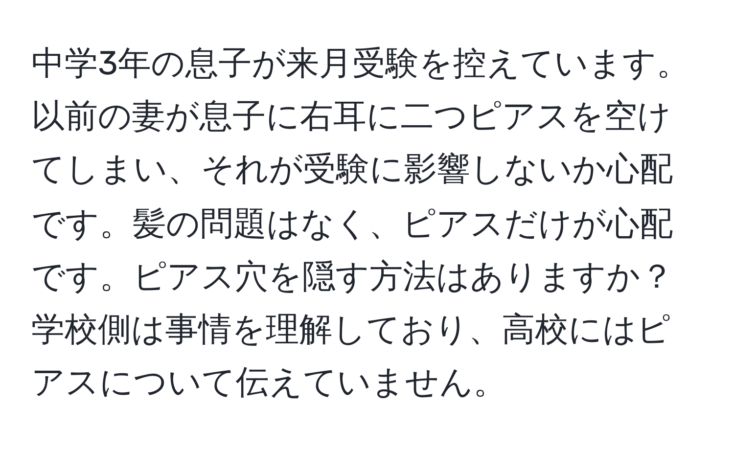 中学3年の息子が来月受験を控えています。以前の妻が息子に右耳に二つピアスを空けてしまい、それが受験に影響しないか心配です。髪の問題はなく、ピアスだけが心配です。ピアス穴を隠す方法はありますか？学校側は事情を理解しており、高校にはピアスについて伝えていません。