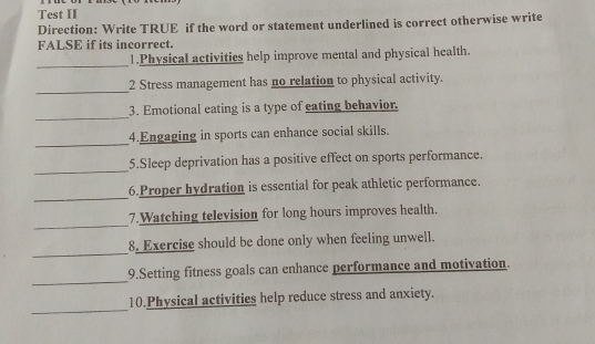 Test II 
Direction: Write TRUE if the word or statement underlined is correct otherwise write 
FALSE if its incorrect. 
_ 
1.Physical activities help improve mental and physical health. 
_ 
2 Stress management has no relation to physical activity. 
_ 
3. Emotional eating is a type of eating behavior. 
_ 
4.Engaging in sports can enhance social skills. 
_ 
5.Sleep deprivation has a positive effect on sports performance. 
_ 
6.Proper hydration is essential for peak athletic performance. 
_ 
7.Watching television for long hours improves health. 
_ 
8. Exercise should be done only when feeling unwell. 
_ 
9.Setting fitness goals can enhance performance and motivation. 
_ 
10.Physical activities help reduce stress and anxiety.