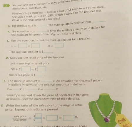 You can also use equations to solve problems in v 
markdowns, and discounts. 
Penelope buys bracelets in bulk at a cost of $8 each to sell at her store. 
She uses a markup rate of 125%, which is added to the bracelet cost. 
What is the retail price of a bracelet? 
A. The markup rate is_ The markup rate in decimal form is_ 
B. The equation m= _x gives the markup amount m in dollars for 
the bracelets in terms of the original cost x in dollars. 
C. Use the equation to find the markup amount for a bracelet.
m=□ * □ m=□
The markup amount is $ _ 
D. Calculate the retail price of the bracelet.
cos t+markup= retail price
$8+$□ =$□
The retail price is $ _ 
E. The markup amount is_ x. An equation for the retail price r
in dollars in terms of the original amount x in dollars is
r= _ x+ _ x= _ x. 
Penelope marked down the price of necklaces in her sto 
as shown. Find the markdown rate of the sale price. 
F. Write the ratio of the sale price to the original retail 
price. Express this ratio as a percent.
 saleprice/retallprice = 5□ /5□  =□ =□ %
s2