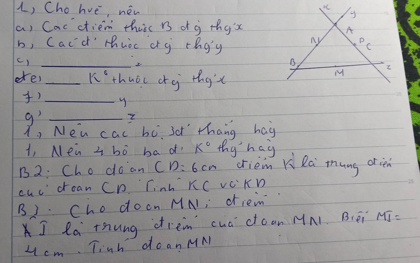 Cho hve, néw 
a) Cacctiem thuoc B d g thgx 
b, Cacd' thuoc cr g rhgg 
c)_ 
2 
ees _thuōi cg thgc 
l 
)_ 
y 
g'_ 
i, New cal bo. 3et'" thang hag 
1, Mea z bó ba of K° thy hag 
12: Cho doan CD=6cm oriem Ki la mung orien 
cud doan CD. Tinh KC VcKD 
B). Cho docn MA1; diem 
I la thung drem cua ctoan MA1. B(éi MI=
4 cm. Tinh doanMM