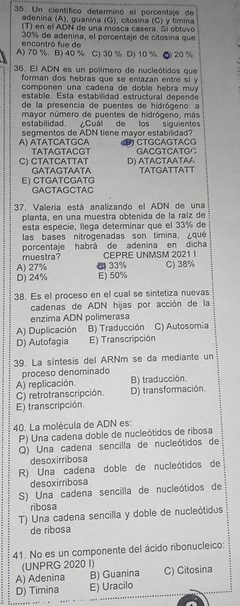 Un científico determinó el porcentaje de
adenina (A), guanina (G), citosina (C) y timina
(T) en el ADN de una mosca casera. Sí obtuvo
30% de adenina, el porcentaje de citosina que
encontró fue de
A) 70 %. B) 40 %.C) 30 %. D) 10 %. ●) 20 %
36. El ADN es un polímero de nucleótidos que
forman dos hebras que se enlazan entre sí y
componen una cadena de doble hebra muy
estable. Esta estabilidad estructural depende
de la presencia de puentes de hidrógeno: a
mayor número de puentes de hidrógeno, más
estabilidad. Cuál de los siguientes
segmentos de ADN tiene mayor estabilidad?
A) ÁTATCATGCA CTGCAGTACG
TATAGTACGT GACGTCATGO
C) CTATCATTAT D) ATACTAATAA
GATAGTAATA TATGATTATT
E) CTGATCGATG
GACTAGCTAC
37. Valeria está analizando el ADN de una
planta, en una muestra obtenida de la raíz de
esta especie, Ilega determinar que el 33% de
las bases nitrogenadas son timina, ¿qué
porcentaje habrá de adenina en dicha
muestra? CEPRE UNMSM 2021 I
A) 27% ( 33% C) 38%
D) 24% E) 50%
38. Es el proceso en el cual se sintetiza nuevas
cadenas de ADN hijas por acción de la
enzima ADN polimerasa
A) Duplicación B) Traducción C) Autosomia
D) Autofagia E) Transcripción
39. La síntesis del ARNm se da mediante un
proceso denominado
A) replicación. B) traducción.
C) retrotranscripción. D) transformación.
E) transcripción.
40. La molécula de ADN es:
P) Una cadena doble de nucleótidos de ribosa
Q) Una cadena sencilla de nucleótidos de
desoxirribosa
R) Una cadena doble de nucleótidos de
desoxirribosa
S) Una cadena sencilla de nucleótidos de
ribosa
T) Una cadena sencilla y doble de nucleótidos
de ribosa
41. No es un componente del ácido ribonucleico:
(UNPRG 2020 I)
A) Adenina B) Guanina C) Citosina
D) Timina E) Uracilo