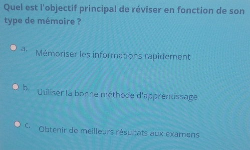 Quel est l'objectif principal de réviser en fonction de son
type de mémoire ?
a. Mémoriser les informations rapidement
b. Utiliser la bonne méthode d'apprentissage
C Obtenir de meilleurs résultats aux examens