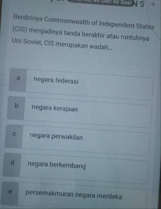 40 Dân 40 Soạl N 5 +
Berdirinya Commonwealth of Independent States
(CIS) menjadinya tanda berakhir atau runtuhnya
Uni Soviet, CIS merupakan wadah...
a negara federasi
b negara kerajaan
c negara perwakilan
d negara berkembang
e persemakmuran negara merdeka