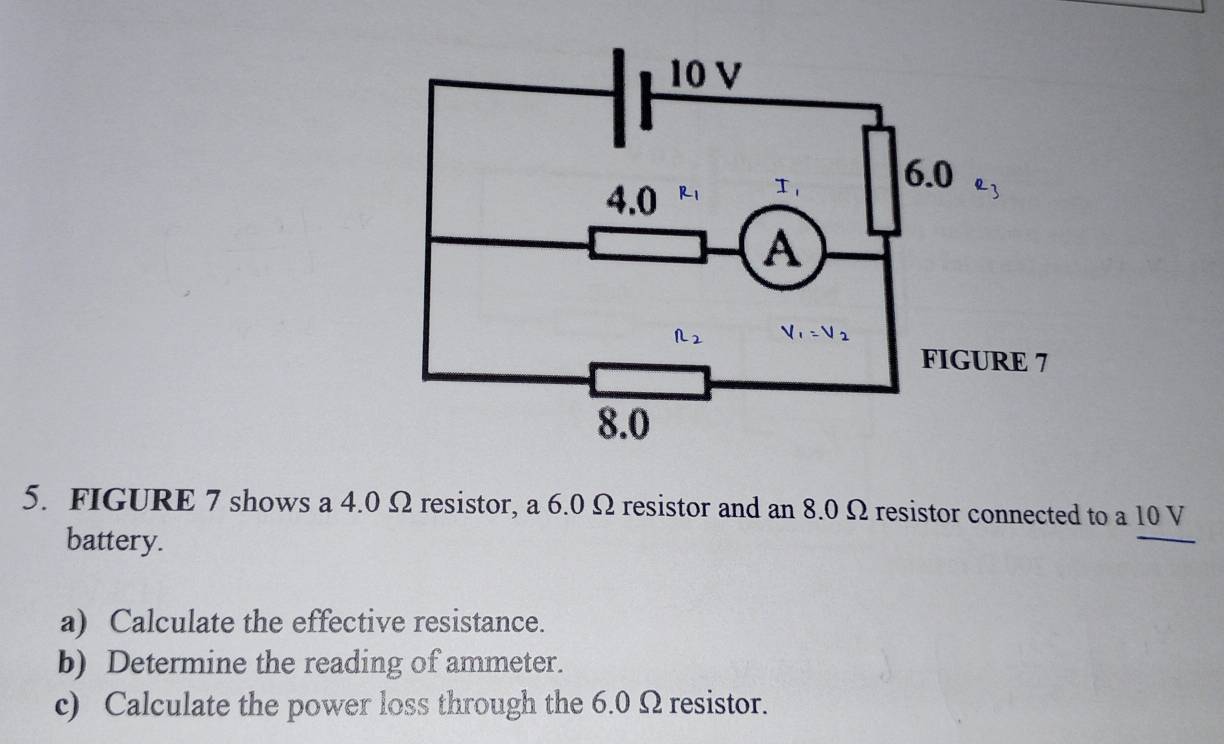 FIGURE 7 shows a 4.0 Ω resistor, a 6.0 Ω resistor and an 8.0 Ω resistor connected to a 10 V
battery.
a) Calculate the effective resistance.
b) Determine the reading of ammeter.
c) Calculate the power loss through the 6.0 Ω resistor.