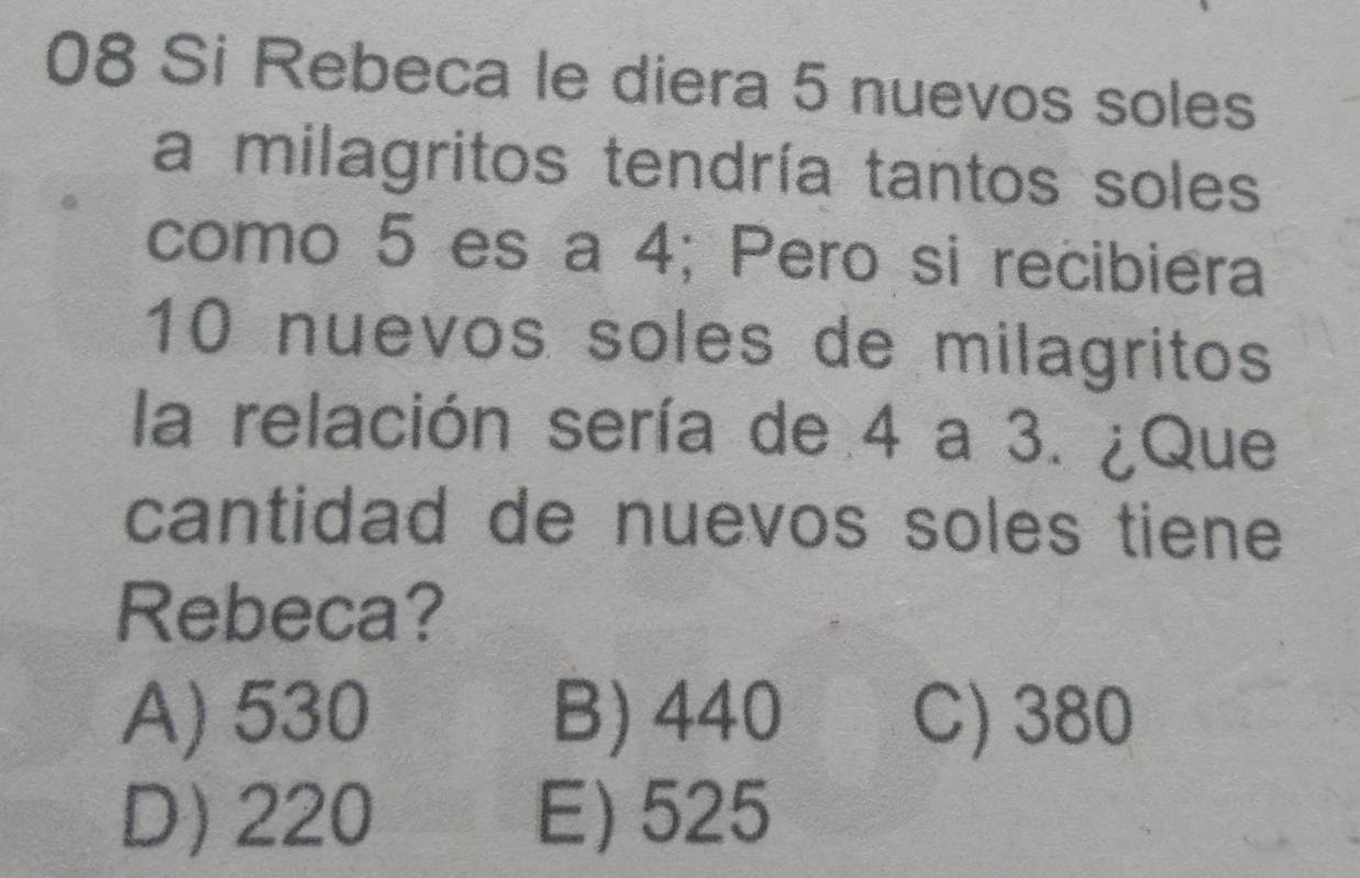 Si Rebeca le diera 5 nuevos soles
a milagritos tendría tantos soles
como 5 es a 4; Pero si recibiera
10 nuevos soles de milagritos
la relación sería de 4 a 3. ¿Que
cantidad de nuevos soles tiene 
Rebeca?
A) 530 B) 440 C) 380
D) 220 E) 525