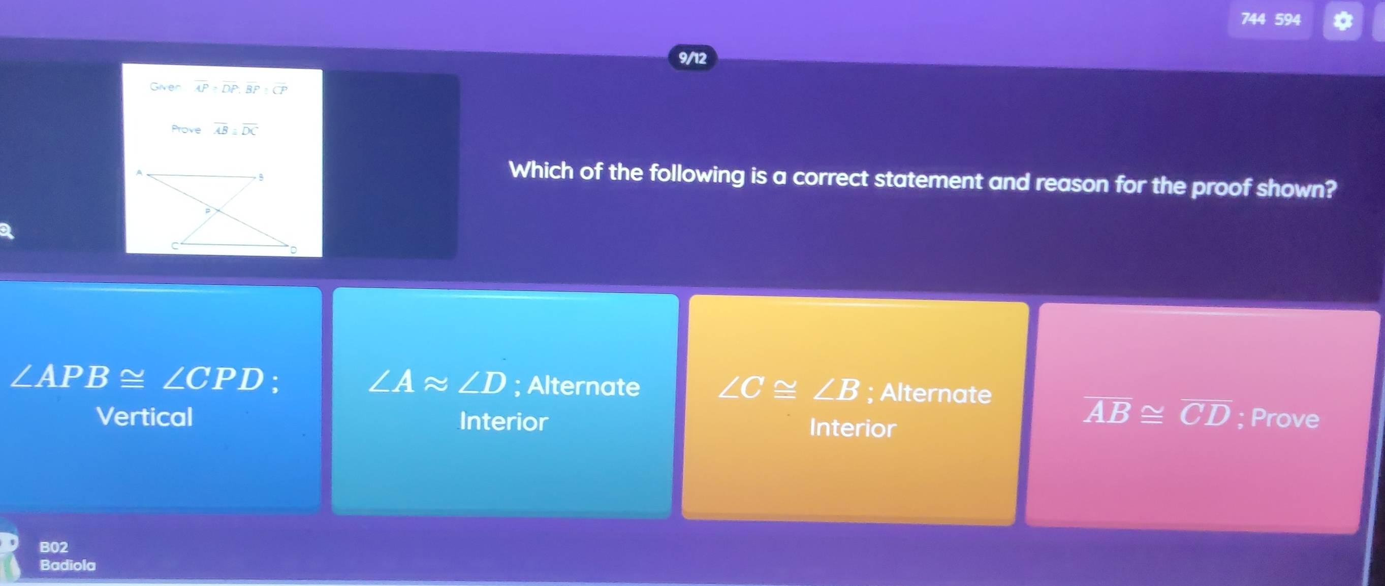 744 594
9/12
Given overline AP=overline DP, overline BP:overline CP
Prove overline AB≌ overline DC
Which of the following is a correct statement and reason for the proof shown?
∠ APB≌ ∠ CPD :
∠ Aapprox ∠ D; Alternate ∠ C≌ ∠ B; Alternate
overline AB≌ overline CD
Vertical Interior Interior ; Prove
B02
Badiola