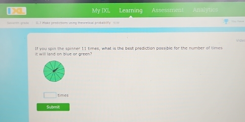 DL My IXL Learning Assessment Analytics 
Seventh grade [1.7 Make predictions using theoretical probability 9UW u tane 
Vide 
If you spin the spinner 11 times, what is the best prediction possible for the number of times 
it will land on blue or green 
□ times 
Submît