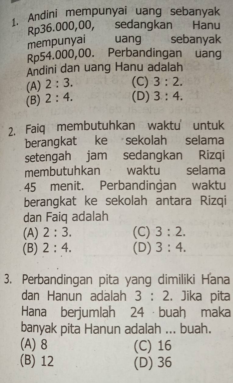 Andini mempunyai uang sebanyak
Rp36.000,00, sedangkan Hanu
mempunyai uang sebanyak
Rp54.000,00. Perbandingan uang
Andini dan uang Hanu adalah
(A) 2:3.
(C) 3:2.
(B) 2:4.
(D) 3:4. 
2. Faiq membutuhkan waktu untuk
berangkat ke sekolah selama
setengah jam sedangkan Rizqi
membutuhkan waktu selama
45 menit. Perbandingan waktu
berangkat ke sekolah antara Rizqi
dan Faiq adalah
(A) 2:3. (C) 3:2.
(B) 2:4. (D) 3:4. 
3. Perbandingan pita yang dimiliki Hana
dan Hanun adalah 3:2. Jika pita
Hana berjumlah 24 · buah maka
banyak pita Hanun adalah ... buah.
(A) 8 (C) 16
(B) 12 (D) 36