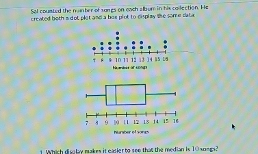 Sal counted the number of songs on each album in his collection. He 
created both a dot plot and a box plot to display the same data: 
1 Which display makes it easier to see that the median is 10 songs?