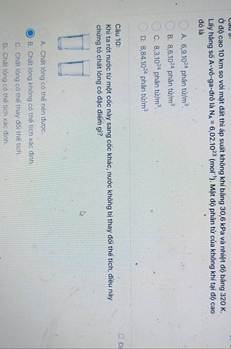 Ở độ cao 10 km so với mặt đất thì áp suất không khí bằng 30, 6 kPa và nhiệt độ bằng 320 K.
Lấy hằng số A-vô-ga-đrô là N_A=6,02.10^(23)(mol^(-1)). Mật độ phân tử của không khí tại độ cao
đó là
A. 6,9.10^(24) phân tir/m^3.
B. 8, 6.10^(24) phân tir/m^3
C. 8, 3.10^(24) phân tu/m^3.
D. 8,84.10^(24) phân tir/m^3
Câu 10:
D
Khi ta rót nước từ một cốc này sang cốc khác, nước không bị thay đổi thể tích, điều này
chứng tỏ chất lỏng có đặc điểm gì?
A. Chất lỏng có thể nén được.
B. Chất lóng không có thể tích xác định.
C. Chất lóng có thể thay đổi thể tích.
D. Chất lỏng có thể tích xác định.
