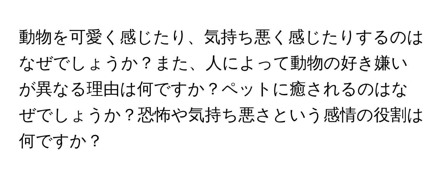 動物を可愛く感じたり、気持ち悪く感じたりするのはなぜでしょうか？また、人によって動物の好き嫌いが異なる理由は何ですか？ペットに癒されるのはなぜでしょうか？恐怖や気持ち悪さという感情の役割は何ですか？