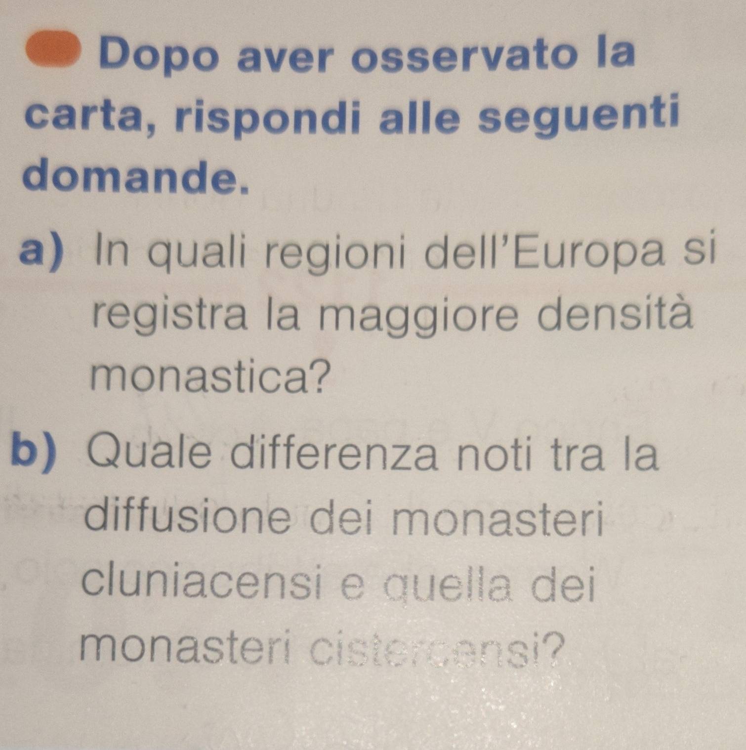 Dopo aver osservato la 
carta, rispondi alle seguenti 
domande. 
a) In quali regioni dell'Europa si 
registra la maggiore densità 
monastica? 
b)Quale differenza noti tra la 
diffusione dei monasteri 
cluniacensi e quella dei 
monasteri cistercensi?