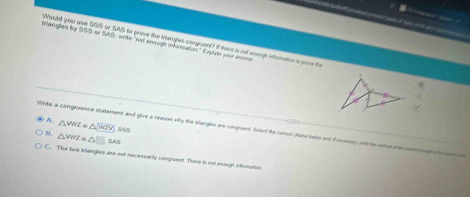triangles by SSS or SAS, write "not enough information." Explain your anome Would you use SSS or SAS to prove the triangles congruent? If there is not seough information to prove t
A. △ WZ≌ △ WZV,SSS 
Write a congruence statement and give a reason why the triangles are congrent. Seledt the correct crsice balee and I secnean onte te wheet he ant mede a cae
B. △ WIZ≌ △ □ ,SAS
C. The two triangles are not necessarily congruent. There is not enough inforation