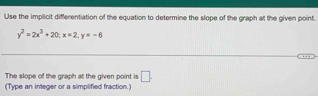 Use the implicit differentiation of the equation to determine the slope of the graph at the given point.
y^2=2x^3+20; x=2, y=-6
The slope of the graph at the given point is □ . 
(Type an integer or a simplified fraction.)