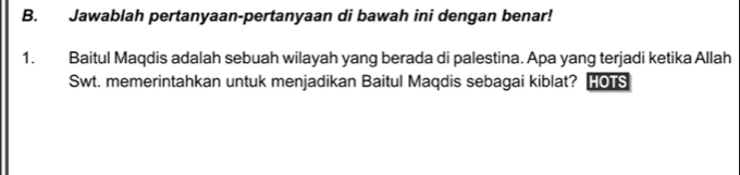 Jawablah pertanyaan-pertanyaan di bawah ini dengan benar! 
1. Baitul Maqdis adalah sebuah wilayah yang berada di palestina. Apa yang terjadi ketika Allah 
Swt. memerintahkan untuk menjadikan Baitul Maqdis sebagai kiblat? HOTS