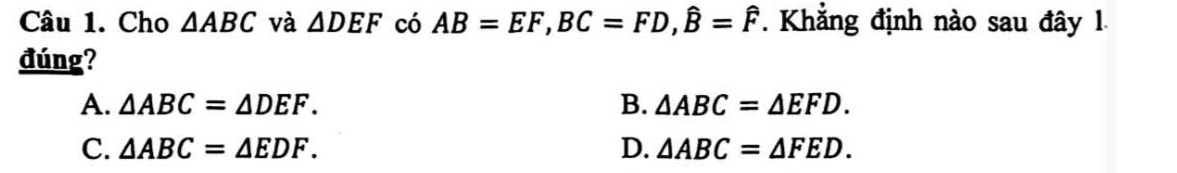 Cho △ ABC và △ DEF có AB=EF, BC=FD, hat B=hat F. Khẳng định nào sau đây 1.
đúng?
A. △ ABC=△ DEF. B. △ ABC=△ EFD.
C. △ ABC=△ EDF. D. △ ABC=△ FED.