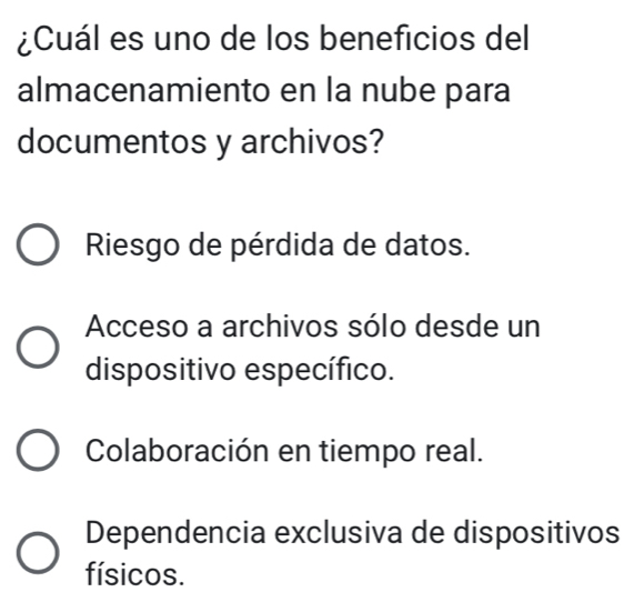 ¿Cuál es uno de los beneficios del
almacenamiento en la nube para
documentos y archivos?
Riesgo de pérdida de datos.
Acceso a archivos sólo desde un
dispositivo específico.
Colaboración en tiempo real.
Dependencia exclusiva de dispositivos
físicos.