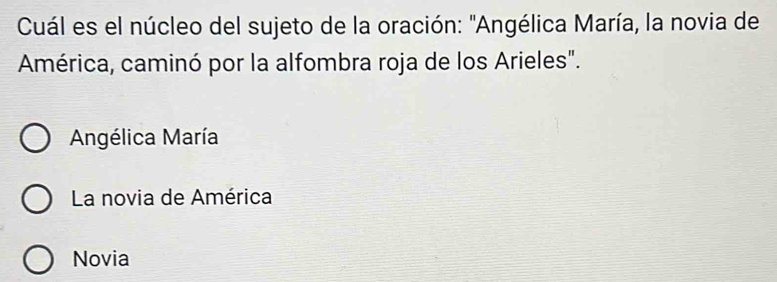 Cuál es el núcleo del sujeto de la oración: "Angélica María, la novia de
América, caminó por la alfombra roja de los Arieles".
Angélica María
La novia de América
Novia