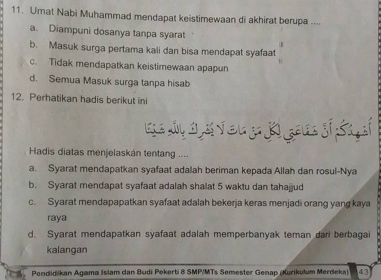 Umat Nabi Muhammad mendapat keistimewaan di akhirat berupa ....
a. Diampuni dosanya tanpa syarat
b. Masuk surga pertama kali dan bisa mendapat syafaat
c. Tidak mendapatkan keistimewaan apapun
d. Semua Masuk surga tanpa hisab
12. Perhatikan hadis berikut ini
Hadis diatas menjelaskán tentang ....
a. Syarat mendapatkan syafaat adalah beriman kepada Allah dan rosul-Nya
b. Syarat mendapat syafaat adalah shalat 5 waktu dan tahajjud
c. Syarat mendapapatkan syafaat adalah bekerja keras menjadi orang yang kaya
raya
d. Syarat mendapatkan syafaat adalah memperbanyak teman dari berbagai
kalangan
Pendidikan Agama Islam dan Budi Pekerti 8 SMP/MTs Semester Genap (Kurikulum Merdeka) 43