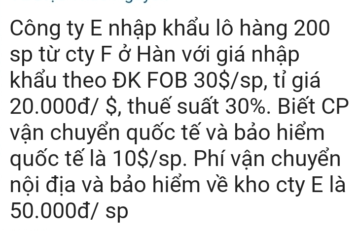 Công ty E nhập khẩu lô hàng 200
sp từ cty F ở Hàn với giá nhập 
khẩu theo ĐK FOB 30$/sp, tỉ giá
20.000đ/ $, thuế suất 30%. Biết CP 
vận chuyển quốc tế và bảo hiểm 
quốc tế là 10$/sp. Phí vận chuyển 
đội địa và bảo hiểm về kho cty E là
50.000đ/ sp