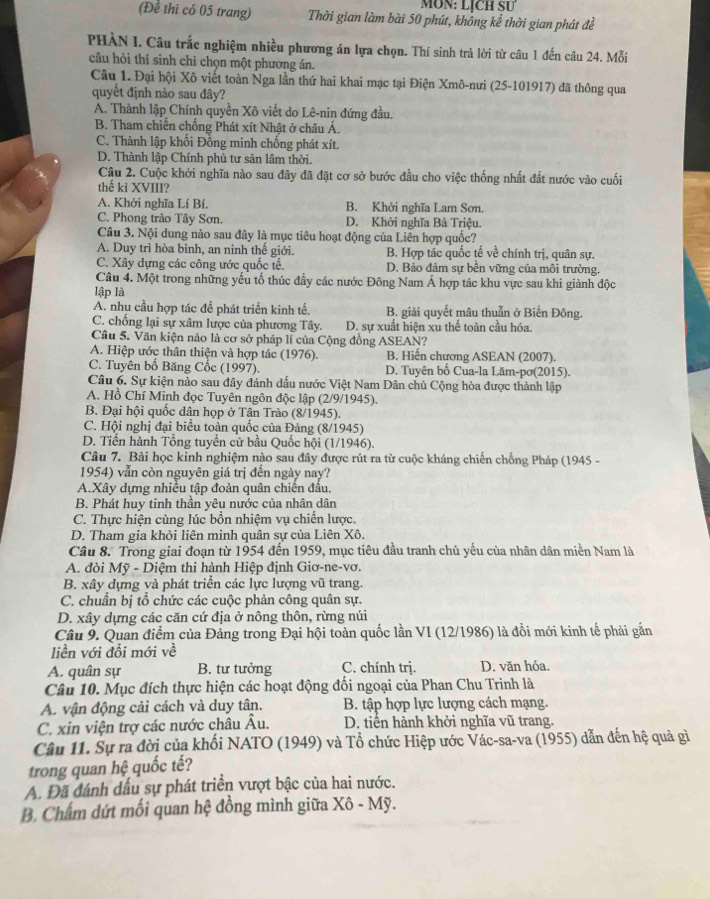 MôN: LỊcH SƯ
(Để thì có 05 trang) Thời gian làm bài 50 phút, không kể thời gian phát đề
PHÀN I. Câu trắc nghiệm nhiều phương án lựa chọn. Thí sinh trả lời từ câu 1 đến câu 24. Mỗi
câu hòi thỉ sinh chỉ chọn một phương án.
Câu 1. Đại hội Xô viết toàn Nga lần thứ hai khai mạc tại Điện Xmô-nưi (25-101917) đã thông qua
quyết định nào sau đây?
A. Thành lập Chính quyền Xô viết do Lê-nin đứng đầu.
B. Tham chiến chống Phát xít Nhật ở châu Á.
C. Thành lập khối Đồng minh chống phát xít.
D. Thành lập Chính phủ tư sản lâm thời.
Câu 2. Cuộc khởi nghĩa nào sau đây đã đặt cơ sở bước đầu cho việc thống nhất đất nước vào cuối
thế kì XVIII?
A. Khởi nghĩa Lí Bí. B. Khởi nghĩa Lam Sơn.
C. Phong trào Tây Sơn. D. Khởi nghĩa Bà Triệu.
Câu 3. Nội dung nào sau đây là mục tiêu hoạt động của Liên hợp quốc?
A. Duy trì hòa bình, an ninh thế giới. B. Hợp tác quốc tế về chính trị, quân sự.
C. Xây dựng các công ước quốc tế. D. Bảo đảm sự bền vững của môi trường.
Câu 4. Một trong những yếu tổ thúc đầy các nước Đông Nam Á hợp tác khu vực sau khi giành độc
lập là
A. nhu cầu hợp tác để phát triển kinh tế. B. giải quyết mâu thuẫn ở Biển Đông.
C. chống lại sự xâm lược của phương Tây. D. sự xuất hiện xu thế toàn cầu hóa.
Câu 5. Văn kiện nào là cơ sở pháp lí của Cộng đồng ASEAN?
A. Hiệp ước thân thiện và hợp tác (1976). B. Hiến chương ASEAN (2007).
C. Tuyên bố Băng Cốc (1997). D. Tuyên bố Cua-la Lăm-pơ(2015).
Câu 6. Sự kiện nào sau đây đánh dấu nước Việt Nam Dân chủ Cộng hòa được thành lập
A. Hồ Chí Minh đọc Tuyên ngôn độc lập (2/9/1945).
B. Đại hội quốc dân họp ở Tân Trào (8/1945).
C. Hội nghị đại biểu toàn quốc của Đảng (8/1945)
D. Tiến hành Tổng tuyển cử bầu Quốc hội (1/1946).
Câu 7. Bài học kinh nghiệm nào sau đây được rút ra từ cuộc kháng chiến chống Pháp (1945 -
1954) vẫn còn nguyên giá trị đến ngày nay?
A.Xây dựng nhiều tập đoàn quân chiến đấu.
B. Phát huy tinh thần yêu nước của nhân dân
C. Thực hiện cùng lúc bổn nhiệm vụ chiến lược.
D. Tham gia khỏi liên minh quân sự của Liên Xô.
Câu 8. Trong giai đoạn từ 1954 đến 1959, mục tiêu đầu tranh chủ yếu của nhân dân miền Nam là
A. đòi Mỹ - Diệm thi hành Hiệp định Giơ-ne-vơ.
B. xây dựng và phát triển các lực lượng vũ trang.
C. chuẩn bị tổ chức các cuộc phản công quân sự.
D. xây dựng các căn cứ địa ở nông thôn, rừng núi
Câu 9. Quan điểm của Đảng trong Đại hội toàn quốc lần VI (12/1986) là đổi mới kinh tế phải gắn
liền với đổi mới về
A. quân sự B. tư tưởng C. chính trị. D. văn hóa.
Câu 10. Mục đích thực hiện các hoạt động đối ngoại của Phan Chu Trinh là
A. vận động cải cách và duy tân. B. tập hợp lực lượng cách mạng.
C. xin viện trợ các nước châu Âu. D. tiển hành khởi nghĩa vũ trang.
Câu 11. Sự ra đời của khối NATO (1949) và Tổ chức Hiệp ước Vác-sa-va (1955) dẫn đến hệ quả gì
trong quan hệ quốc tế?
A. Đã đánh dầu sự phát triển vượt bậc của hai nước.
B. Chấm dứt mối quan hệ đồng mình giữa Xô - Mỹ.