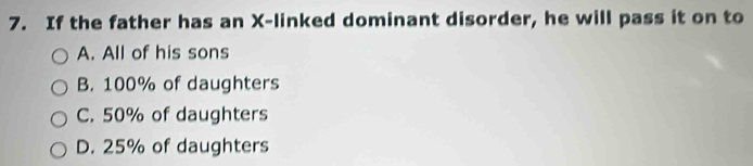 If the father has an X -linked dominant disorder, he will pass it on to
A. All of his sons
B. 100% of daughters
C. 50% of daughters
D. 25% of daughters