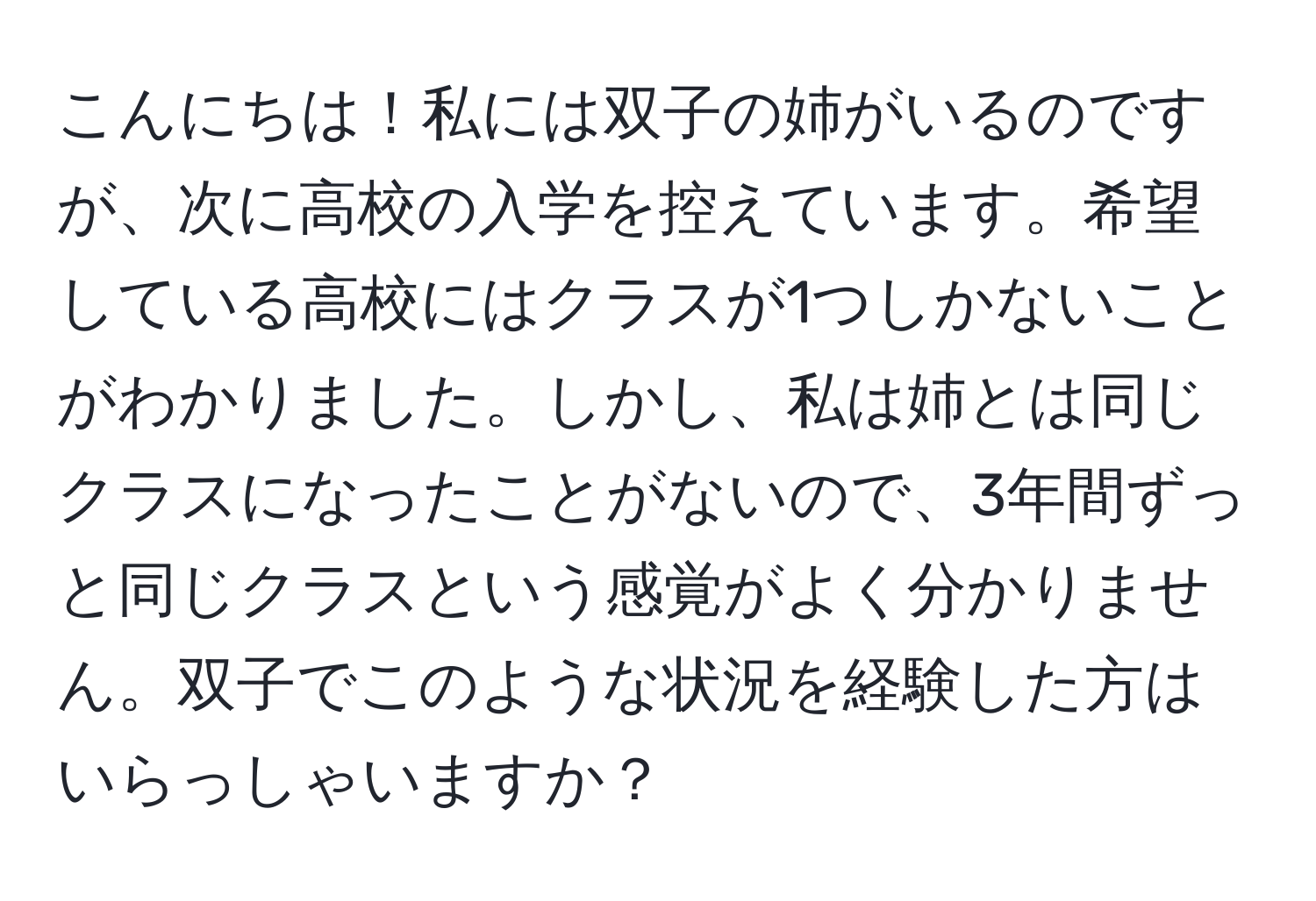 こんにちは！私には双子の姉がいるのですが、次に高校の入学を控えています。希望している高校にはクラスが1つしかないことがわかりました。しかし、私は姉とは同じクラスになったことがないので、3年間ずっと同じクラスという感覚がよく分かりません。双子でこのような状況を経験した方はいらっしゃいますか？