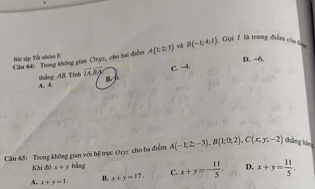 Bài tập Tết nhóm E B(-1;4;1). Gọi 1 là trung điểm của đoạn
Câu 64: Trong không gian Oxyz, cho hai điểm A(1;2;3) và
D. -6.
thắng AB. Tính vector IA.vector BA
A. 4. B. 6. C. -4.
Câu 65: Trong không gian với hệ trục Oxyz cho ba điểm A(-1;2;-3), B(1;0;2), C(x;y;-2) thắng hàng
Khi đó x+y bằng D. x+y= 11/5 .
A. x+y=1.
B. x+y=17. C. x+y=- 11/5 .