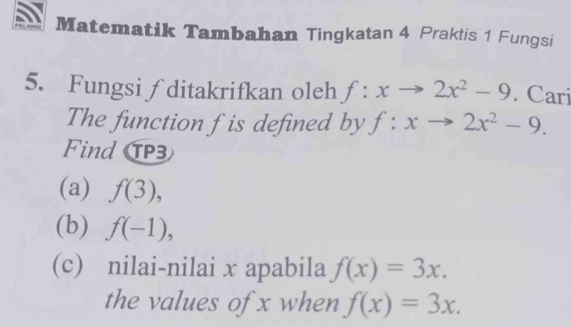 AN Matematik Tambahan Tingkatan 4 Praktis 1 Fungsi 
5. Fungsi ∫ditakrifkan oleh f:xto 2x^2-9. Cari 
The function f is defined by f:xto 2x^2-9. 
Find 3 
(a) f(3), 
(b) f(-1), 
(c) nilai-nilai x apabila f(x)=3x. 
the values of x when f(x)=3x.