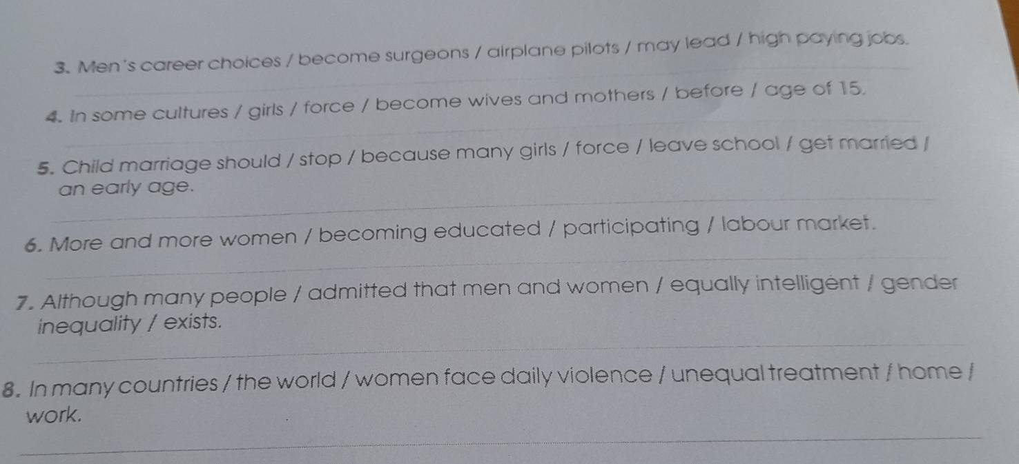 Men's career choices / become surgeons / airplane pilots / may lead / high paying jobs. 
_ 
_ 
4. In some cultures / girls / force / become wives and mothers / before / age of 15. 
5. Child marriage should / stop / because many girls / force / leave school / get married / 
_an early age. 
_ 
6. More and more women / becoming educated / participating / labour market. 
7. Although many people / admitted that men and women / equally intelligent / gender 
_ 
inequality / exists. 
8. In many countries / the world / women face daily violence / unequal treatment / home / 
_ 
work.