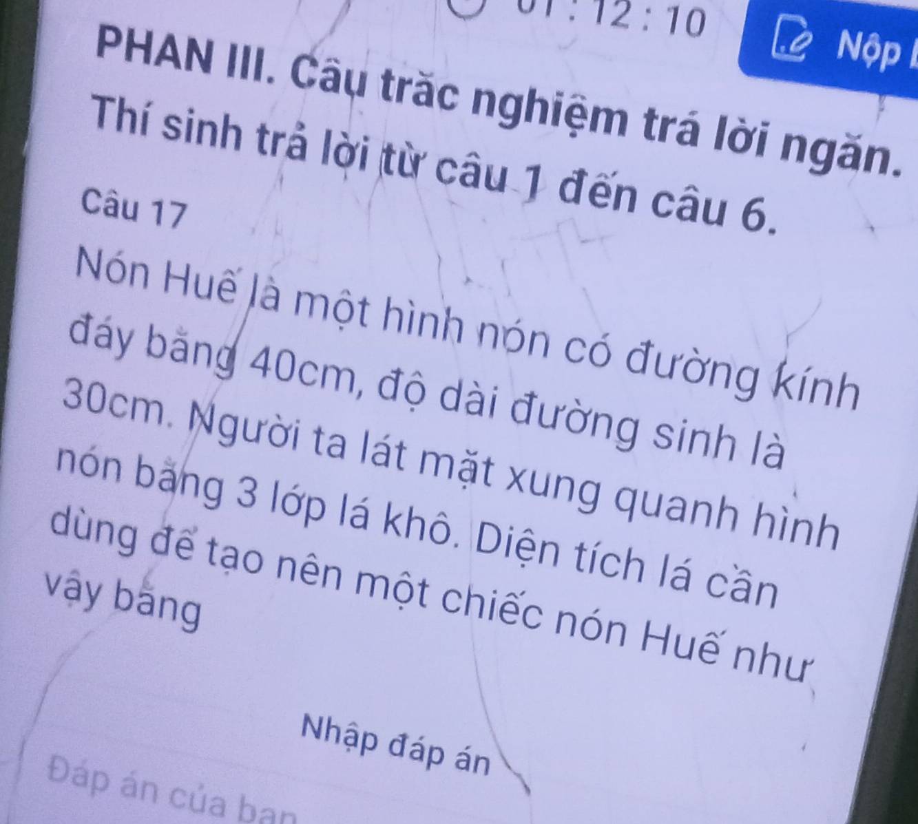 π :12:10
Nộp 
PHAN III. Câu trăc nghiệm trá lời ngăn. 
Thí sinh trả lời từ câu 1 đến câu 6. 
Câu 17 
Hón Huế là một hình nón có đường kính 
đáy bằng 40cm, độ dài đường sinh là
30cm. Người ta lát mặt xung quanh hình 
nón bằng 3 lớp lá khô. Diện tích lá cần 
dùng để tạo nên một chiếc nón Huế như 
vậy bằng 
Nhập đáp án 
Đáp án của bạn