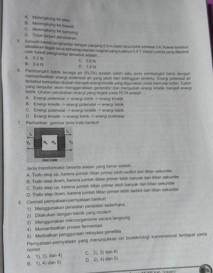 A. Melengkung ke atas
B. Melengkung ke bawah
C. Melengkung ke samping
D. Tidak terjadi perubahan
5. Sebuah kawat penghantar dengan panjang 0.5 m dialiri arus listrik sebesar 2 A. Kawat tersebut
diletakkan tegak lurus terhadap medan magnet yang kuatnya 0.4 T. Gaya Lorentz yang diterima
oleh kawat penghantar tersebut adalah..
A. 0,2 N C. 0,8 N
B. 0,4 N D. 1,6 N
6. Pembangkit listrik tenaga air (PLTA) adalah salah satu jenis pembangkit listrik dengan
memanfaatkan energi potensial air yang jatuh dari ketinggian tertentu. Energi potensial air
tersebut kemudian diubah menjadi energi kinetik yang digunakan untuk memutar turbin. Turbin
yang berputar akan menggerakkan generator dan mengubah energi kinetik menjadi energi
listrik. Urutan perubahan energi yang terjadi pada PLTA adalah ...
A. Energi potensial -> energi listrik -> energi kinetik
B. Energi kinetik -> energi potensial -> energi listrik
C. Energi potensial -> energi kinetik -> energi listrik
D. Energi kinetik -> energi listrik -> energi potensial
7. Perhatikan gambar jenis trafo berikut!
l_s
N_p N_3 V_s
Iron Core
Jenis transformator beserta alasan yang benar adalah....
A. Trafo step up, karena jumlah lilitan primer lebih sedikit dari lilitan sekunder
B. Trafo step down, karena jumlah lilitan primer lebih banyak dari lilitan sekunder
C. Trafo step up, karena jumlah lilitan primer lebih banyak dari lilitan sekunder
D. Trafo step down, karena jumlah lilitan primer lebih sedikit dari lilitan sekunder
8. Cermati pernyataan-pernyataan berikut!
1) Menggunakan peralatan peralatan sederhana
2) Dilakukan dengan teknik yang modern
3) Menggunakan mikroorganisme secara langsung
4) Memanfaatkan proses fermentasi
5) Melibatkan penggunaan rekayasa genetika
Pernyataan-pernyataan yang menunjukkan ciri bioteknologi konvensional terdapat pada
nomor....
A. 1), 3), dan 4) C. 2), 3) dan 4)
B. 1), 4) dan 5) D. 2), 4) dan 5)
MR Kah Sragan) 75