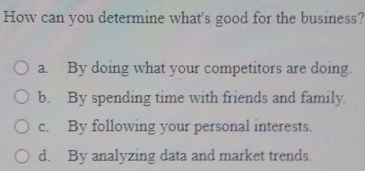 How can you determine what's good for the business?
a. By doing what your competitors are doing.
b. By spending time with friends and family.
c. By following your personal interests.
d. By analyzing data and market trends.