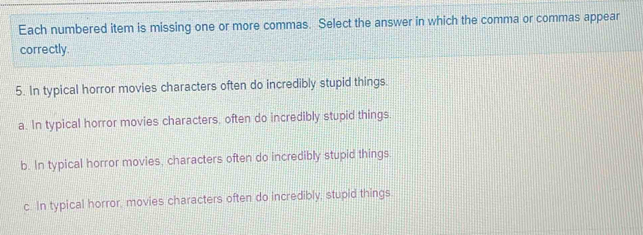 Each numbered item is missing one or more commas. Select the answer in which the comma or commas appear
correctly.
5. In typical horror movies characters often do incredibly stupid things.
a. In typical horror movies characters, often do incredibly stupid things.
b. In typical horror movies, characters often do incredibly stupid things.
c. In typical horror, movies characters often do incredibly, stupid things.