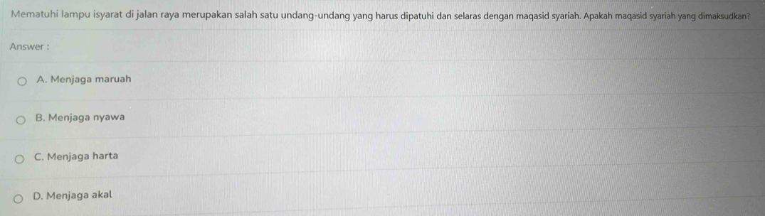 Mematuhi lampu isyarat di jalan raya merupakan salah satu undang-undang yang harus dipatuhi dan selaras dengan maqasid syariah. Apakah maqasid syariah yang dimaksudkan?
Answer :
A. Menjaga maruah
B. Menjaga nyawa
C. Menjaga harta
D. Menjaga akal