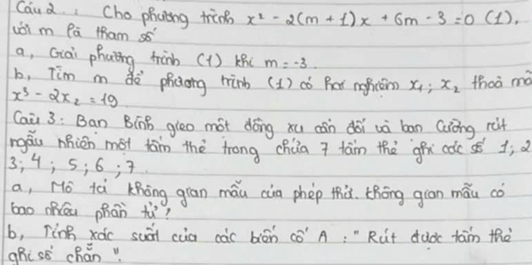 Caud Cho phcing trinn x^2-2(m+1)x+6m-3=0 (1). 
uoi m Pā tham s5 
a, Giai phaing tràn (1) kni m=-3. 
b, Tim m dè phcong hinb (1) có Bar meficám? x_1:x_2 thoà mà
x_3-2x_2=19
Caà 3: Ban BínB gieo mot dōng xu cán doi uà bān Cuíng rit 
máu nnián mot tám thè trong chúa 7 tam the ghx coc sé 1j d
3; 4; 5; 6; 7
a, No ià Khōng giān máu càg phep thà. thōng giān mǎu co 
bao mhāa phān tù? 
b, Tèng xác suài cua càc biān cè" A: " Rut dudc tam thè 
ghi se chǎn"