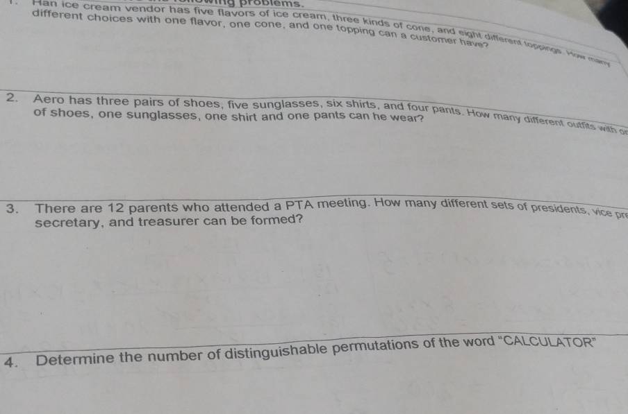 wing problems. 
different choices with one flavor, one cone, and one topping can a customer have? 
Man ice cream vendor has five flavors of ice cream, three kinds of cone, and eight different toppings. How may 
2. Aero has three pairs of shoes, five sunglasses, six shirts, and four pants. How many different outfits with o 
of shoes, one sunglasses, one shirt and one pants can he wear? 
3. There are 12 parents who attended a PTA meeting. How many different sets of presidents, vice pr 
secretary, and treasurer can be formed? 
4. Determine the number of distinguishable permutations of the word “CALCULATOR”