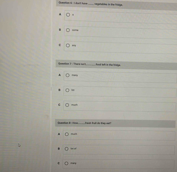 don't have _vegetables in the fridge.
A a
B some
C any
Question 7 : There isn't_ food left in the fridge.
A many
B lot
C mụch
Question 8 : How_ fresh fruit do they eat?
A much
B lot of
C many