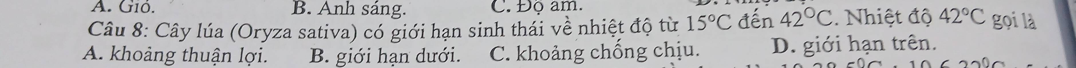 A. Gió. B. Anh sáng. C. Độ am.
Câu 8: Cây lúa (Oryza sativa) có giới hạn sinh thái về nhiệt độ từ 15°C đến 42°C Nhiệt độ 42°C gọi là
A. khoảng thuận lợi. B. giới hạn dưới. C. khoảng chống chịu. D. giới hạn trên.