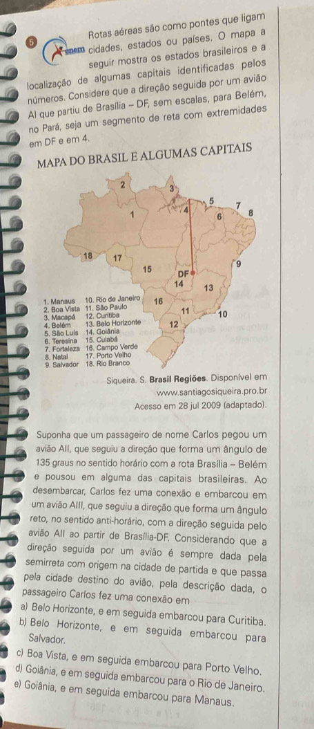 Rotas aéreas são como pontes que ligam
nem cidades, estados ou países. O mapa a
seguir mostra os estados brasileiros e a
localização de algumas capitais identificadas pelos
números. Considere que a direção seguida por um avião
Al que partiu de Brasília - DF, sem escalas, para Belém,
no Pará, seja um segmento de reta com extremidades
em DF e em 4.
MAPA DO BRASIL E ALGUMAS CAPITAIS
Siqueira. S. Brasil Regiões. Disponível em
www.santiagosiqueira.pro.br
Acesso em 28 jul 2009 (adaptado).
Suponha que um passageiro de nome Carlos pegou um
avião All, que seguiu a direção que forma um ângulo de
135 graus no sentido horário com a rota Brasília - Belém
e pousou em alguma das capitais brasileiras. Ao
desembarcar, Carlos fez uma conexão e embarcou em
um avião AIII, que seguiu a direção que forma um ângulo
reto, no sentido anti-horário, com a direção seguida pelo
avião All ao partir de Brasília-DF. Considerando que a
direção seguida por um avião é sempre dada pela
semirreta com origem na cidade de partida e que passa
pela cidade destino do avião, pela descrição dada, o
passageiro Carlos fez uma conexão em
a) Belo Horizonte, e em seguida embarcou para Curitiba.
b) Belo Horizonte, e em seguida embarcou para
Salvador.
c) Boa Vista, e em seguida embarcou para Porto Velho.
d) Goiânia, e em seguida embarcou para o Rio de Janeiro.
e) Goiânia, e em seguida embarcou para Manaus.