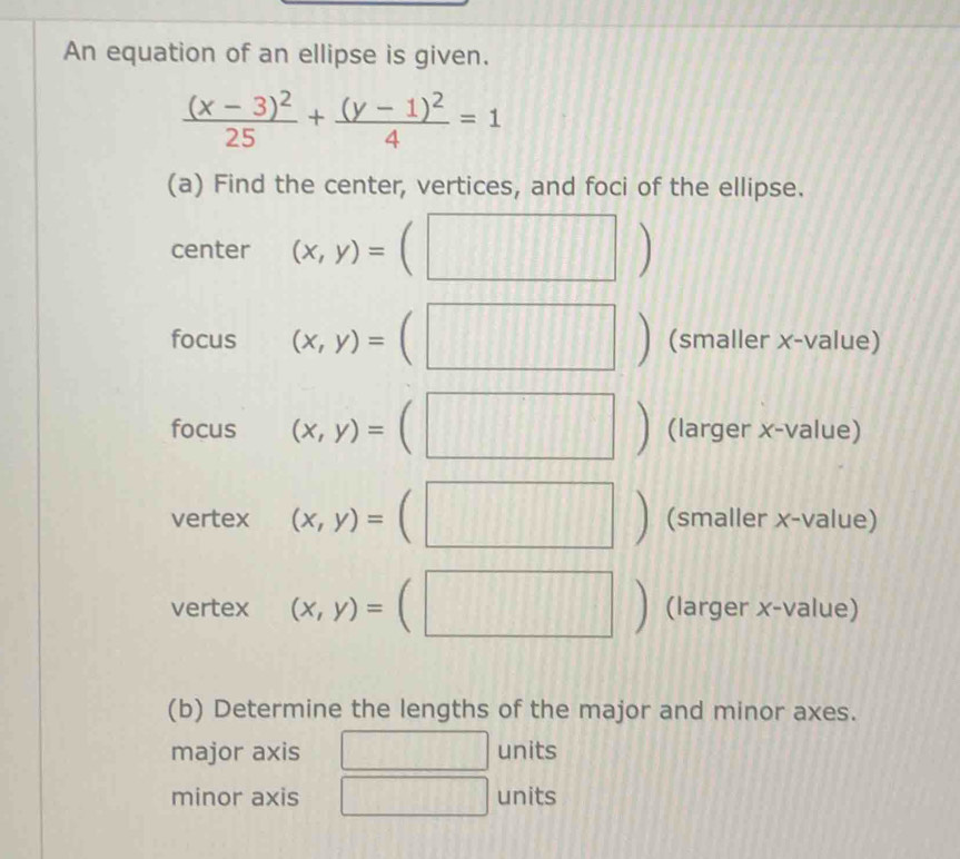 An equation of an ellipse is given.
frac (x-3)^225+frac (y-1)^24=1
(a) Find the center, vertices, and foci of the ellipse. 
center (x,y)= | 
| 
focus (x,y)= (smaller x-value) 
|
^circ 
focus (x,y)= (larger x-value) 
vertex (x,y)=  (smaller x-value)
^circ 
vertex (x,y)= (larger x-value) 
(b) Determine the lengths of the major and minor axes. 
major axis units 
minor axis units