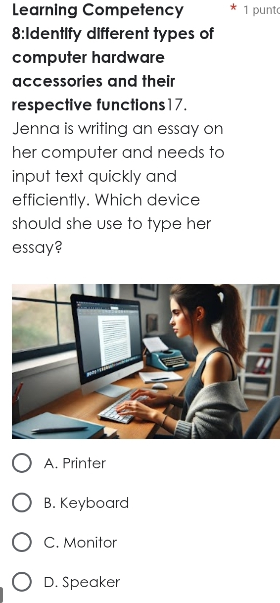 Learning Competency 1 punt
8:Identify different types of
computer hardware
accessories and their
respective functions17.
Jenna is writing an essay on
her computer and needs to
input text quickly and
efficiently. Which device
should she use to type her
essay?
A. Printer
B. Keyboard
C. Monitor
D. Speaker