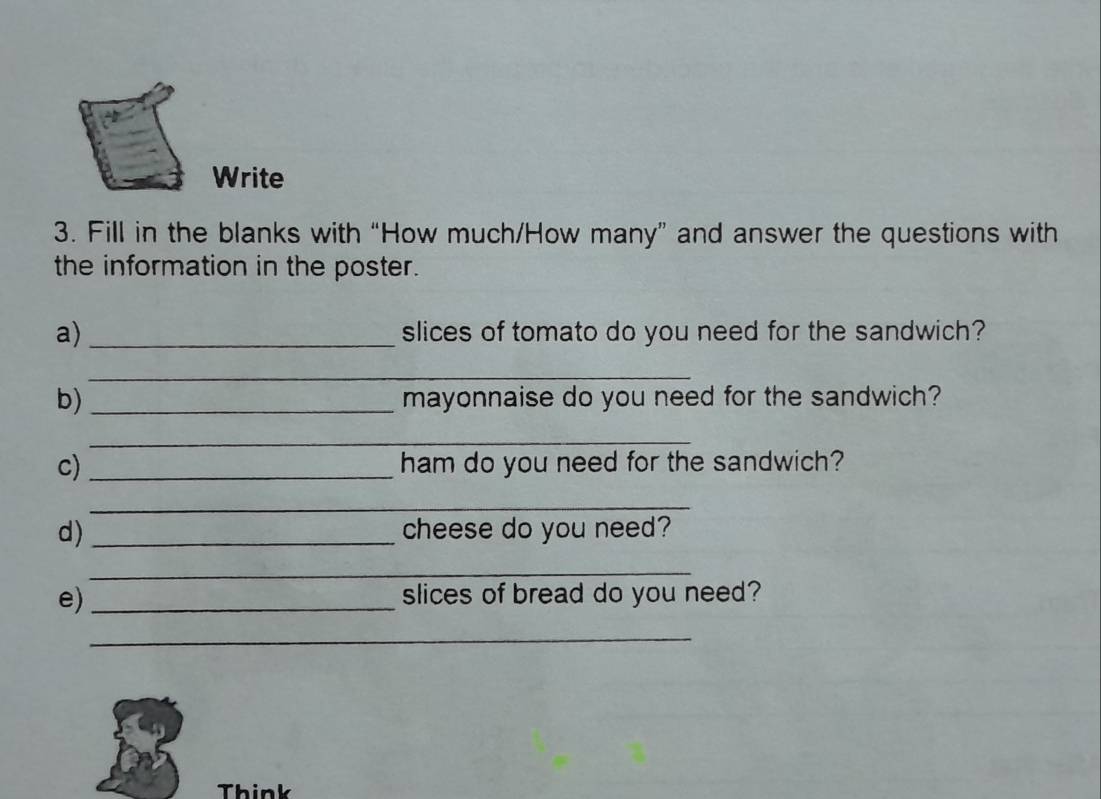 Write 
3. Fill in the blanks with “How much/How many” and answer the questions with 
the information in the poster. 
a)_ slices of tomato do you need for the sandwich? 
_ 
_ 
b) _mayonnaise do you need for the sandwich? 
_ 
c)_ ham do you need for the sandwich? 
_ 
d)_ cheese do you need? 
_ 
e) _slices of bread do you need? 
_ 
Think