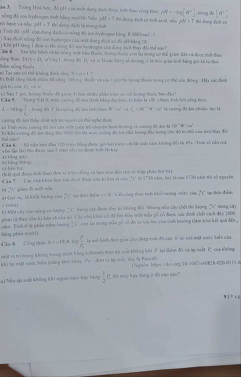 âu 3. Trong Hoá học, độ pH của một dung dịch được tính theo công thức pH=-log [H^+] , trong đó [H^+]
nồng độ ion hydrogen tính bằng mol/lít. Nếu pH <7</tex> thì dung dịch có tính acid, nếu pH>7 thì dung dịch có
nh base và nếu pH=7 thì dung dịch là trung tính.
) Tính độ pH của dung dịch có nồng độ ion hydrogen bằng 0,0001mol / .
) Xác định nồng độ ion hydrogen của một dung dịch có độ pH bằng 10 .
) Khi pH tăng 1 đơn vị thì nồng độ ion hydrogen của dung dịch thay đổi thế nào?
Câu 4. Sau khi bệnh nhân uống một liểu thuốc, lượng thuốc còn lại trong cơ thể giảm dần và được tính theo
công thức D(t)=D_0· a'(mg) , trong đó D. và đ là các hằng số dương, 1 là thời gian tính bằng giờ kể từ thời
điểm uống thuốc.
a) Tại sao có thể khẳng định rằng 0 ?
b) Biết rằng bệnh nhân đã uống 100mg thuốc và sau 1 giờ thì lượng thuốc trong cơ thể còn 80mg . Hãy xác định
giá trị của D_0 và c
c) Sau 5 giờ, lượng thuốc đã giảm đi bao nhiêu phần trăm so với lượng thuốc ban đầu?
Câu 5. Trong Vật lí, mức cường độ âm (tính bằng deciben, kí hiệu là đB ) được tính bởi công thức
L=101 og frac lI_0 , trong đó / là cường độ âm tính theo W/m^2 và I_0=10^(-12)W/m^2 là cường độ âm chuẩn, tức là
cường độ âm thấp nhất mà tai người có thể nghe được.
a) Tính mức cường độ âm của một cuộc trò chuyện bình thường có cường độ âm là 10^(-7)W/m^2
b) Khi cường độ âm tăng lên 1000 lần thì mức cường độ âm (đại lượng đặc trưng cho độ to nhỏ của âm) thay đổi
thế nào?
Câu 6. Số tiền ban đầu 120 triệu đồng được gửi tiết kiệm với lãi suất năm không đổi là 6% . Tính số tiền (cả
vốn lẫn lãi) thu được sau 5 năm nều nó được tính lãi kép:
a) hằng quý;
b) hằng tháng;
c) liên tục.
(Kết quả được tính theo đơn vị triệu đồng và làm tròn đến chữ số thập phân thứ ba)
Câu 7. Các nhà khoa học xác dịnh được chu kì bán rã của^(14)_6C là 5730 năm, tức là sau 5730 năm thì số nguyên
tử _6^((14)C giảm đi một nửa.
a) Gọi m_0) là khối lượng của _6^((14)C tại thời điểm t=0 : Viết công thức tính khối lượng m(t) của _6^(14)C tại thời điểm
/ (năm)
b) Một cây còn sống có lượng _6^(14)C trong cây được duy trì không đổi. Nhưng nếu cây chết thì lượng _6^(14)C trong cây
phân rã theo chu kì bán rã của nó. Các nhà khảo cổ đã tìm thấy một mẫu gỗ cổ được xác định chết cách đây 2000
năm. Tính tỉ lệ phần trăm lượng _6^(14)C còn lại trong mẫu gỗ cổ đó so với lúc còn sinh trưởng (làm tròn kết quả đến 
hàng phần mười).
Câu 8. Công thức h=-19,4· log frac p)p_0 là mô hình đơn giản cho phép tính độ cao h so với mặt nước biển của
một vị trí trong không trung (tính bằng kilômét) theo áp suất không khí P tại điểm đó và áp suất P_0 của không
khí tại mặt nước biển (cùng tính bằng Pa-don n vị áp suất, đọc là Pascal).
(Nguồn: https://doi.org/10.1007/s40828-020-0111-6
a) Nếu áp suất không khí ngoài máy bay bằng  1/2 P_0 thì máy bay đang ở độ cao nào?
9 | Pag