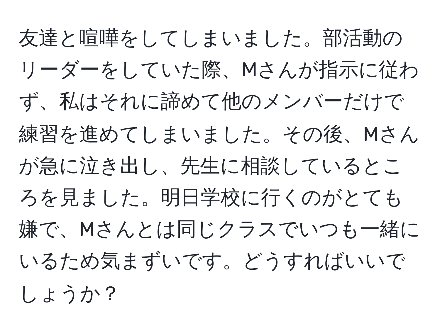 友達と喧嘩をしてしまいました。部活動のリーダーをしていた際、Mさんが指示に従わず、私はそれに諦めて他のメンバーだけで練習を進めてしまいました。その後、Mさんが急に泣き出し、先生に相談しているところを見ました。明日学校に行くのがとても嫌で、Mさんとは同じクラスでいつも一緒にいるため気まずいです。どうすればいいでしょうか？