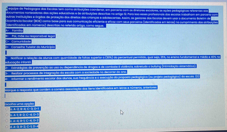 equipe de Pedagogos das Escolas tem como atribuições coordenar, em parceria com os diretores escolares, as ações pedagógicas referentes aos
documentos norteadores das ações educativas e às atribuições descritas no artigo 12. Para isso esses profissionais das escolas trabalham em parceria com
outras instituições e órgãos de proteção dos direitos das crianças e adolescentes. Assim, os gestores das Escolas devem usar o documento Boletim de
Ocorrência Escolar (BOE) como base para sua comunicação eficiente e eficaz com seus parceiros (identificados em letras) no cumprimento das atribuições
(identificados em números) descritas no referido artigo, como segue.
Familia
Pai, mãe ou responsável legal
Comunidade
Conselho Tutelar do Município
Notificar a relação de alunos com quantidade de faltas superior a (30%) do percentual permitido, qual seja, 25%, no ensino fundamental e médio e 40% na
iducação infantil
Estratégias de prevenção ao uso ou dependência de drogas e de combate à violência, sobretudo o builying (intimidação sistemática).
3- Realizar processos de integração da escola com a sociedade no decorrer do ano.
4- Informar o rendimento escolar dos alunos, sua frequência e a execução da proposta pedagógica (ou projeto pedagógico) da escola. (D)
Marque a resposta que contém a correta associação dos itens identificados em letras e números, anteriores:
Escolha uma opc00
a.A-2;B-4;C-3;D-1
b.A-t,B-2;C-4;D-3
c.A-4;B-1;C-4;D-2
d.A-3;B-2;C-1;D-4