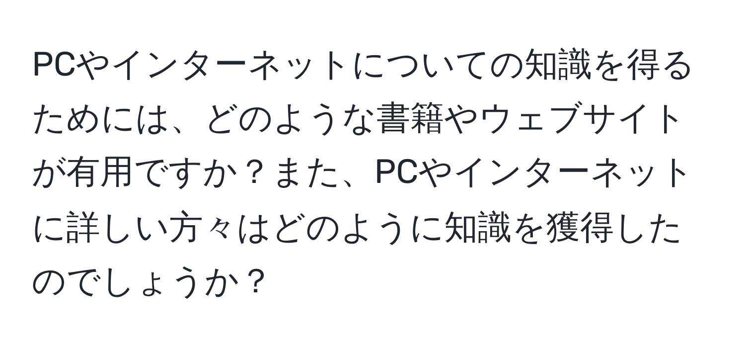 PCやインターネットについての知識を得るためには、どのような書籍やウェブサイトが有用ですか？また、PCやインターネットに詳しい方々はどのように知識を獲得したのでしょうか？