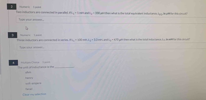 Numeric 1 point
Two inductors are connected in parallel. If L_1=1mH and L_2=330 ∠ H then what is the total equivalent inductance L_EQ in μH for this circuit?
Type your answer...
3 Numeric 1 point
Three inductors are connected in series. If L_1=100mH, L_2=3.3mH , and L_3=470 μH then what is the total inductance, L -, in mH for this circuit?
Type your answer...
4 Multiple Choice 1 point
The unit of inductance is the _.
ohm
henry
volt-ampere
farad
Clear my selection