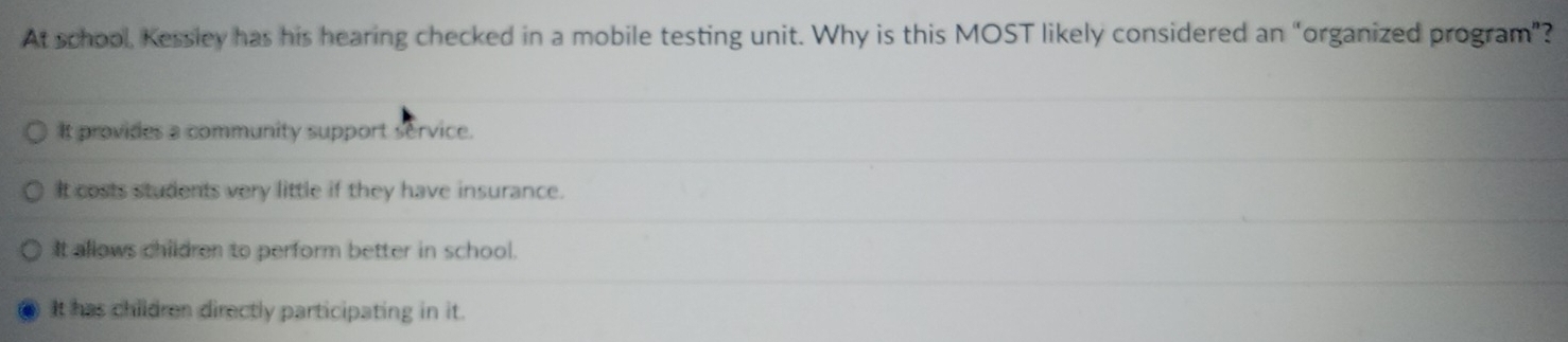 At school, Kessley has his hearing checked in a mobile testing unit. Why is this MOST likely considered an “organized program”?
It provides a community support service.
It costs students very little if they have insurance.
It allows children to perform better in school.
It has children directly participating in it.